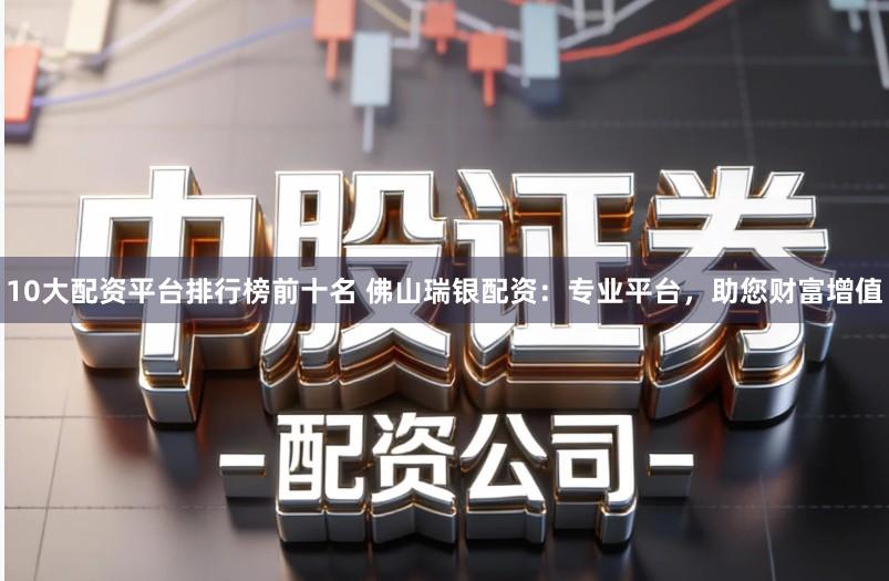 10大配资平台排行榜前十名 佛山瑞银配资：专业平台，助您财富增值
