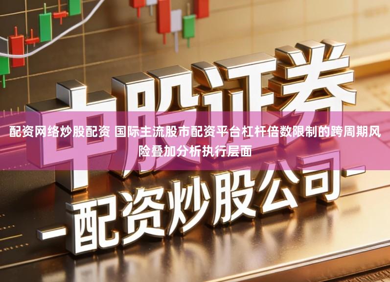 配资网络炒股配资 国际主流股市配资平台杠杆倍数限制的跨周期风险叠加分析执行层面