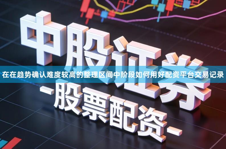 在在趋势确认难度较高的整理区间中阶段如何用好配资平台交易记录