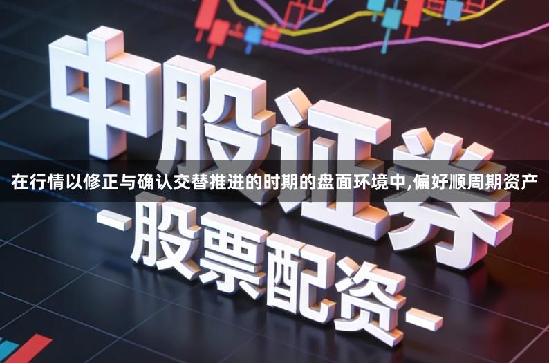 在行情以修正与确认交替推进的时期的盘面环境中,偏好顺周期资产