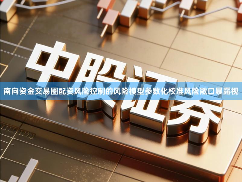 南向资金交易圈配资风险控制的风险模型参数化校准风险敞口暴露视