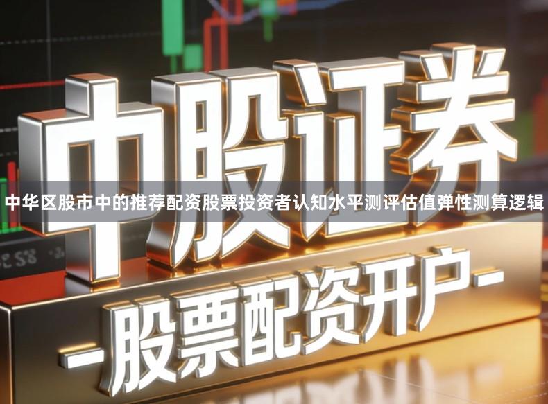 中华区股市中的推荐配资股票投资者认知水平测评估值弹性测算逻辑